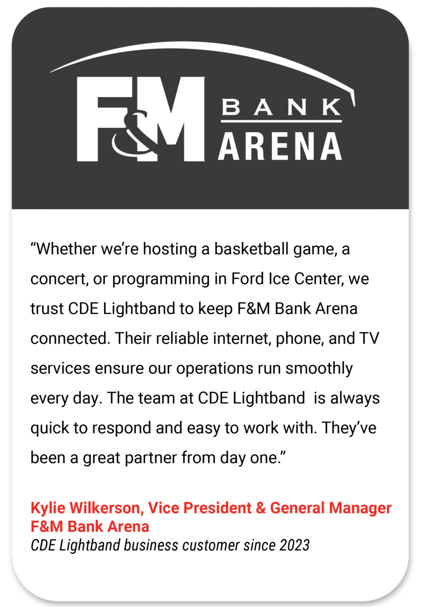 F&M Whether we’re hosting a basketball game, a concert, or programming in Ford Ice Center, we trust CDE Lightband to keep F&M Bank Arena connected. Their reliable internet, phone, and TV services ensure our operations run smoothly every day. The team at CDE Lightband is always quick to respond and easy to work with. They’ve been a great partner from day one. Kylie Wilkerson Vice President & General Manager F&M Bank Arena CDE Lightband business customer since 2023