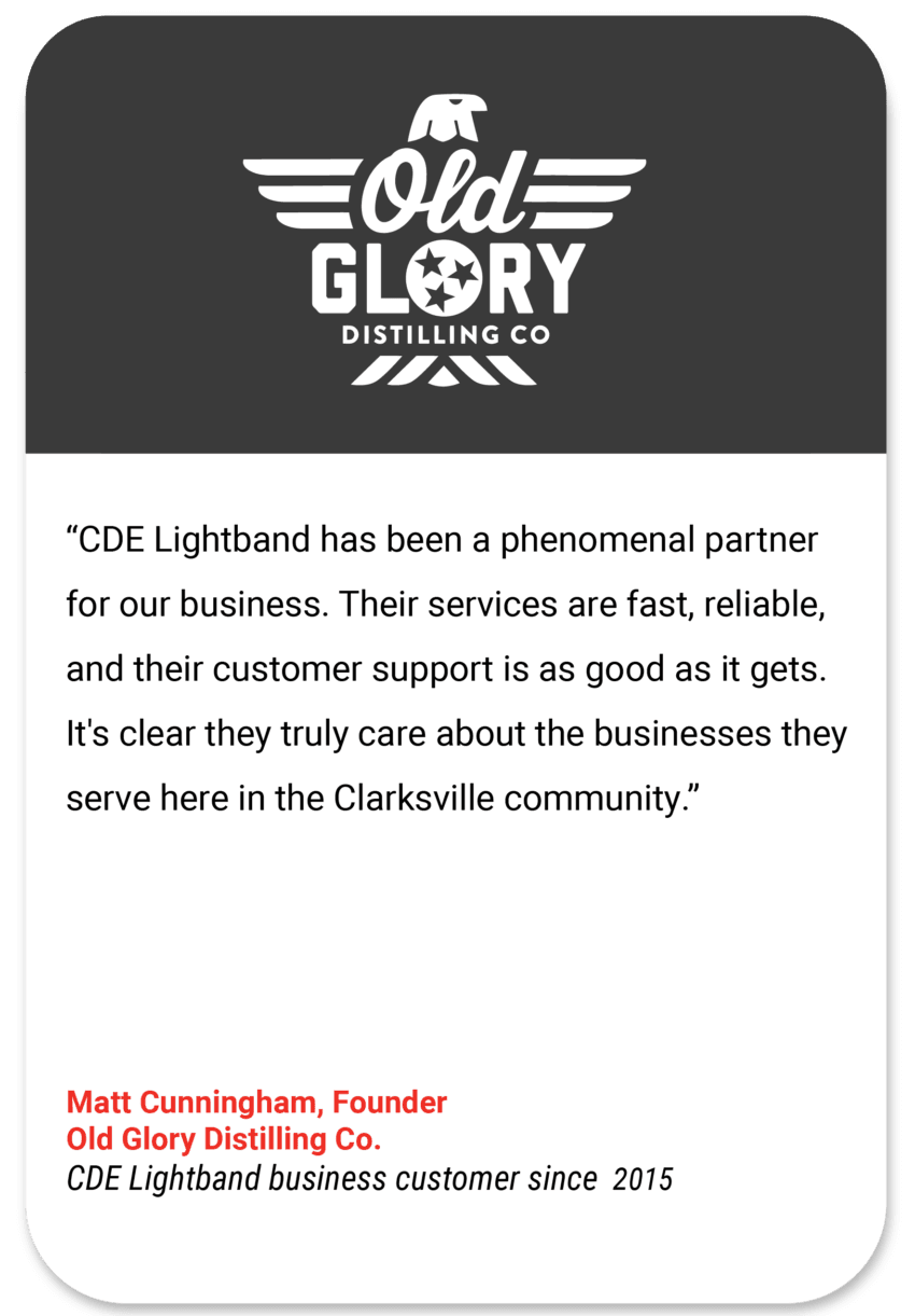 Old Glory: CDE Lightband has been a phenomenal partner for our business. Their services are fast, reliable, and their customer support is as good as it gets. It's clear they truly care about the businesses they serve here in the Clarksville community. Matt Cunningham Founder Old Glory Distilling Co CDE Lightband business customer since 2015