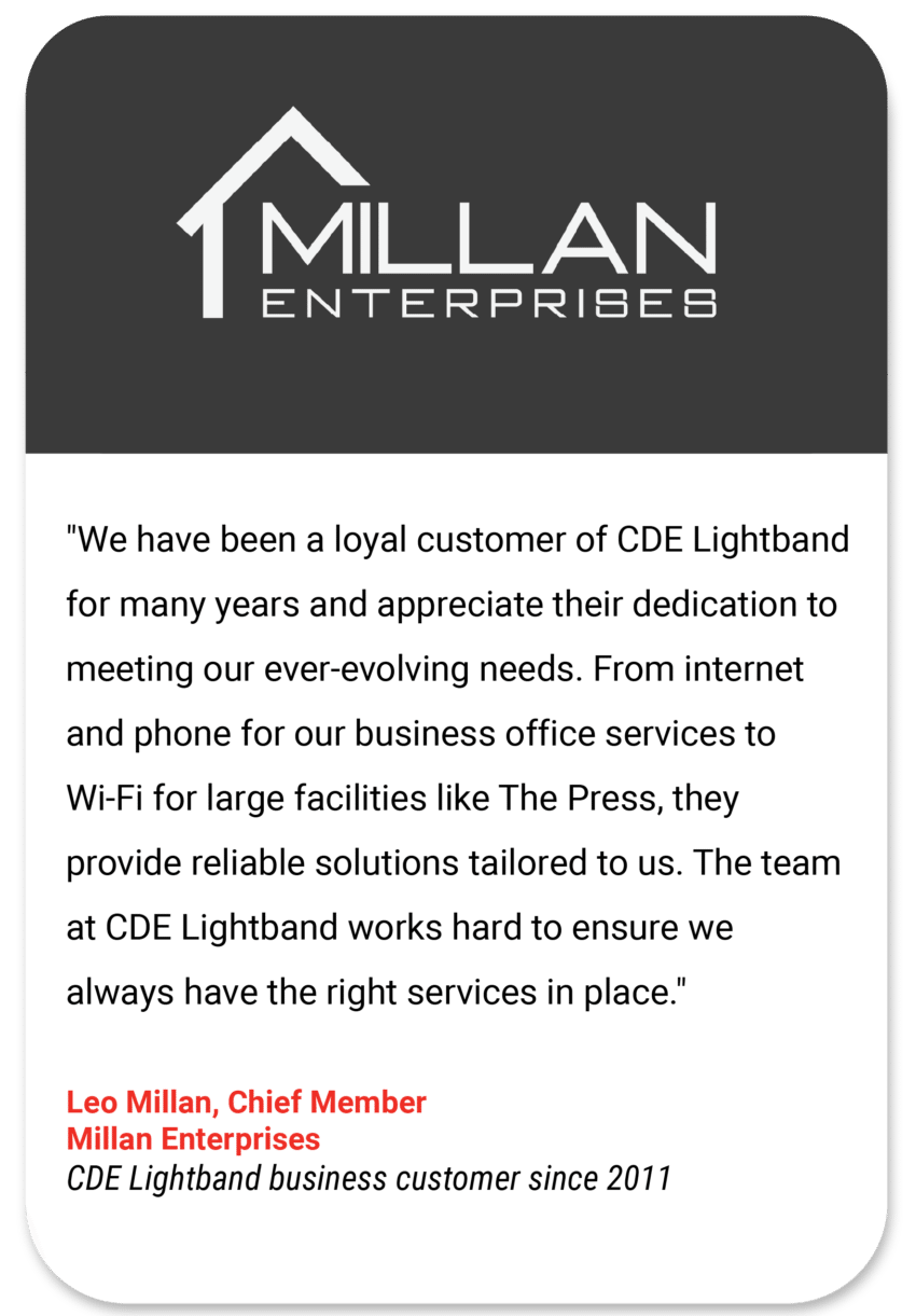 Millan "We have been a loyal customer of CDE Lightband for many years and appreciate their dedication to meeting our ever-evolving needs. From internet and phone for our business office services to Wi-Fi for large facilities like The Press, they provide reliable solutions tailored to us. The team at CDE Lightband works hard to ensure we always have the right services in place." Leo Millan Chief Member Millan Enterprises CDE Lightband business customer since 2011
