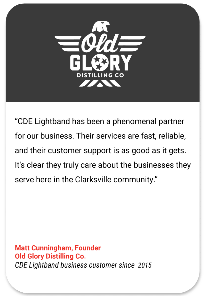 Old Glory: CDE Lightband has been a phenomenal partner for our business. Their services are fast, reliable, and their customer support is as good as it gets. It's clear they truly care about the businesses they serve here in the Clarksville community. Matt Cunningham Founder Old Glory Distilling Co CDE Lightband business customer since 2015
