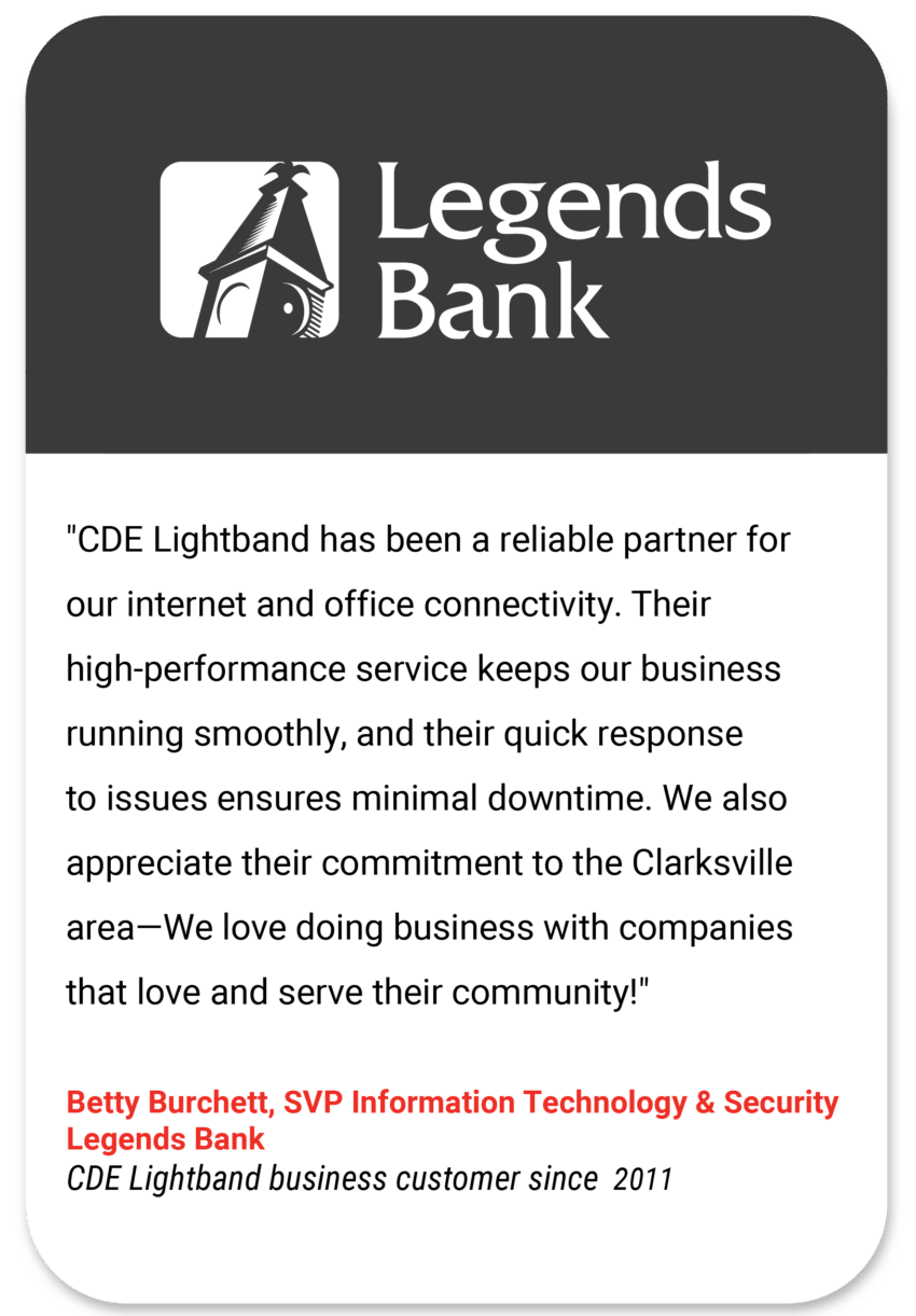 Legends "CDE Lightband has been a reliable partner for our internet and office connectivity. Their high-performance service keeps our business running smoothly, and their quick response to issues ensures minimal downtime. We also appreciate their commitment to the Clarksville area—We love doing business with companies that love and serve their community!" Betty Burchett SVP Information Technology and Security Legends Bank CDE Lightband business customer since 2011